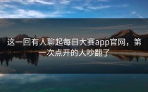 这一回有人聊起<strong>每日大赛app官网</strong>，第一次点开的人吵翻了
