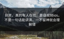 别笑，真的有人在找，蘑菇视频ios，不是一句话能讲清，一不留神就会理解错