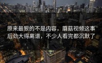 原来最狠的不是内容，蘑菇视频这事后劲大得离谱，不少人看完都沉默了