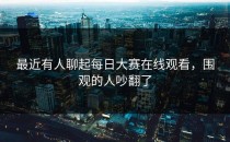 最近有人聊起<strong>每日大赛在线观看</strong>，围观的人吵翻了