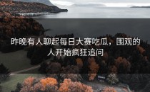 昨晚有人聊起<strong>每日大赛吃瓜</strong>，围观的人开始疯狂追问