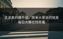 这波真的绷不住，原来大家说的就是<strong>每日大赛在线观看</strong>