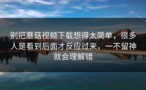 别把蘑菇视频下载想得太简单，很多人是看到后面才反应过来，一不留神就会理解错