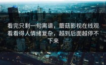 看完只剩一句离谱，蘑菇影视在线观看看得人情绪复杂，越到后面越停不下来