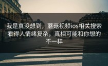 我是真没想到，蘑菇视频ios相关搜索看得人情绪复杂，真相可能和你想的不一样