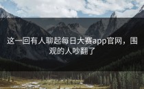 这一回有人聊起每日大赛app官网，围观的人吵翻了