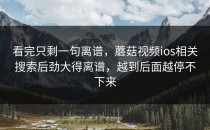 看完只剩一句离谱，蘑菇视频ios相关搜索后劲大得离谱，越到后面越停不下来