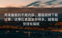 原来最狠的不是内容，蘑菇视频下载这事，这事比表面复杂得多，越看越觉得有猫腻