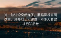 这一波讨论突然炸了，蘑菇影视官网这事，意外地让人破防，不少人看完才后知后觉