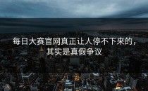 <strong>每日大赛官网</strong>真正让人停不下来的，其实是真假争议
