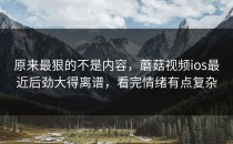 原来最狠的不是内容，蘑菇视频ios最近后劲大得离谱，看完情绪有点复杂