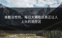 谁都没想到，<strong>每日大赛吃瓜</strong>真正让人上头的点在这