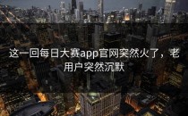 这一回<strong>每日大赛app</strong>官网突然火了，老用户突然沉默