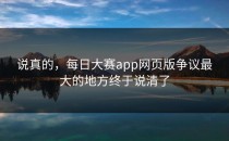 说真的，<strong>每日大赛app网页版</strong>争议最大的地方终于说清了