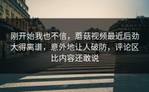 刚开始我也不信，蘑菇视频最近后劲大得离谱，意外地让人破防，评论区比内容还敢说