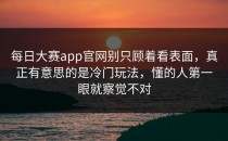 <strong>每日大赛app官网</strong>别只顾着看表面，真正有意思的是冷门玩法，懂的人第一眼就察觉不对