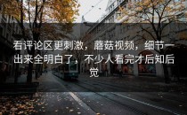 看评论区更刺激，蘑菇视频，细节一出来全明白了，不少人看完才后知后觉