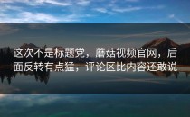 这次不是标题党，蘑菇视频官网，后面反转有点猛，评论区比内容还敢说