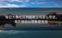 <strong>每日大赛吃瓜</strong>到底有没有那么夸张，真实体验比想象更有戏