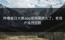 昨晚<strong>每日大赛app</strong>官网突然火了，老用户突然沉默