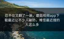 忍不住又翻了一遍，蘑菇视频app下载最近让不少人破防，难怪最近搜的人这么多