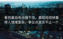 看到最后有点绷不住，蘑菇短视频看得人情绪复杂，争议点其实不止一个