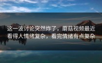 这一波讨论突然炸了，蘑菇视频最近看得人情绪复杂，看完情绪有点复杂