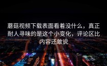 蘑菇视频下载表面看着没什么，真正耐人寻味的是这个小变化，评论区比内容还敢说