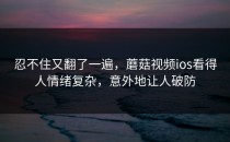 忍不住又翻了一遍，蘑菇视频ios看得人情绪复杂，意外地让人破防