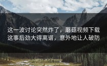 这一波讨论突然炸了，蘑菇视频下载这事后劲大得离谱，意外地让人破防