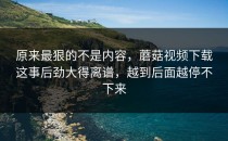 原来最狠的不是内容，蘑菇视频下载这事后劲大得离谱，越到后面越停不下来
