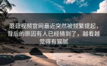 蘑菇视频官网最近突然被频繁提起，背后的原因有人已经猜到了，越看越觉得有猫腻