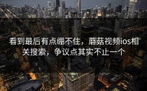 看到最后有点绷不住，蘑菇视频ios相关搜索，争议点其实不止一个