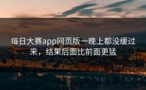 <strong>每日大赛app</strong>网页版一晚上都没缓过来，结果后面比前面更猛