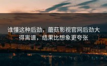 谁懂这种后劲，蘑菇影视官网后劲大得离谱，结果比想象更夸张