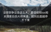 没想到争议会这么大，蘑菇视频ios相关搜索后劲大得离谱，越到后面越停不下来