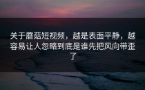 关于蘑菇短视频，越是表面平静，越容易让人忽略到底是谁先把风向带歪了