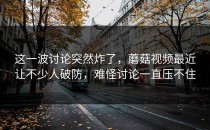 这一波讨论突然炸了，蘑菇视频最近让不少人破防，难怪讨论一直压不住