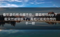 看到最后有点绷不住，蘑菇视频app下载突然被聊疯了，真相可能和你想的不一样