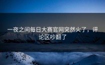 一夜之间<strong>每日大赛官网</strong>突然火了，评论区吵翻了