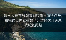 <strong>每日大赛在线观看</strong>到底值不值得点开，看完这点你就有数了，难怪这几天总被反复提起