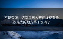 不是夸张，这次<strong>每日大赛在线观看</strong>争议最大的地方终于说清了