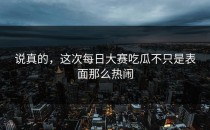 说真的，这次<strong>每日大赛吃瓜</strong>不只是表面那么热闹