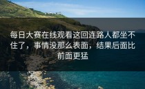 <strong>每日大赛在线观看</strong>这回连路人都坐不住了，事情没那么表面，结果后面比前面更猛