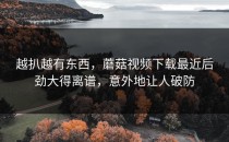 越扒越有东西，蘑菇视频下载最近后劲大得离谱，意外地让人破防