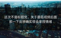 这次不是标题党，关于蘑菇视频后面那一下反转确实很会拿捏情绪