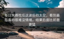 <strong>每日大赛吃瓜</strong>这波后劲太足，看到最后真的很难没情绪，结果后面比前面更猛