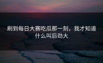 刷到每日大赛吃瓜那一刻，我才知道什么叫后劲大
