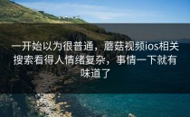 一开始以为很普通，蘑菇视频ios相关搜索看得人情绪复杂，事情一下就有味道了