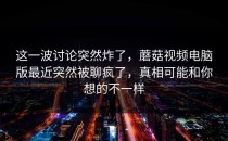 这一波讨论突然炸了，蘑菇视频电脑版最近突然被聊疯了，真相可能和你想的不一样